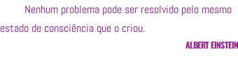 Nenhum problema pode ser resolvido pelo mesmo estado de consciência que o criou. ALBERT EINSTEIN 