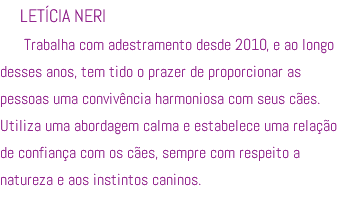 LETÍCIA NERI Trabalha com adestramento desde 2010, e ao longo desses anos, tem tido o prazer de proporcionar as pessoas uma convivência harmoniosa com seus cães. Utiliza uma abordagem calma e estabelece uma relação de confiança com os cães, sempre com respeito a natureza e aos instintos caninos.