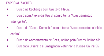 ESPECIALIZAÇÕES: Curso na Cãofiança com Gustavo Fleury; Curso com Alexandre Rossi com o tema “Adestramentzo Inteligente”; Curso de “Dante Camacho” com o tema “Adestramento do início ao fim” Curso de Adestramento de Cães, online pela Cursos Online SP. Cursando Urgência e Emergência Veterinária Cursos Online SP.