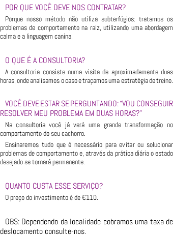 POR QUE VOCÊ DEVE NOS CONTRATAR? Porque nosso método não utiliza subterfúgios: tratamos os problemas de comportamento na raiz, utilizando uma abordagem calma e a linguagem canina. O QUE É A CONSULTORIA? A consultoria consiste numa visita de aproximadamente duas horas, onde analisamos o caso e traçamos uma estratégia de treino. VOCÊ DEVE ESTAR SE PERGUNTANDO: “VOU CONSEGUIR RESOLVER MEU PROBLEMA EM DUAS HORAS?” Na consultoria você já verá uma grande transformação no comportamento do seu cachorro. Ensinaremos tudo que é necessário para evitar ou solucionar problemas de comportamento e, através da prática diária o estado desejado se tornará permanente. QUANTO CUSTA ESSE SERVIÇO? O preço do investimento é de €110. OBS: Dependendo da localidade cobramos uma taxa de deslocamento consulte-nos.