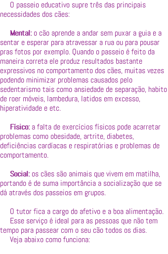 O passeio educativo supre três das principais necessidades dos cães: Mental: o cão aprende a andar sem puxar a guia e a sentar e esperar para atravessar a rua ou para pousar pras fotos por exemplo. Quando o passeio é feito da maneira correta ele produz resultados bastante expressivos no comportamento dos cães, muitas vezes podendo minimizar problemas causados pelo sedentarismo tais como ansiedade de separação, habito de roer móveis, lambedura, latidos em excesso, hiperatividade e etc. Físico: a falta de exercícios físicos pode acarretar problemas como obesidade, artrite, diabetes, deficiências cardíacas e respiratórias e problemas de comportamento. Social: os cães são animais que vivem em matilha, portando é de suma importância a socialização que se dá através dos passeios em grupos. O tutor fica a cargo do afetivo e a boa alimentação. Esse serviço é ideal para as pessoas que não tem tempo para passear com o seu cão todos os dias. Veja abaixo como funciona: 